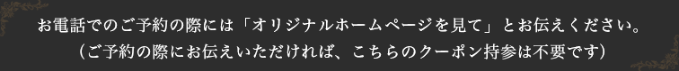 お電話でのご予約の際には「オリジナルホームページを見て」とお伝えください。（ご予約の際にお伝えいただければ、こちらのクーポン持参は不要です）