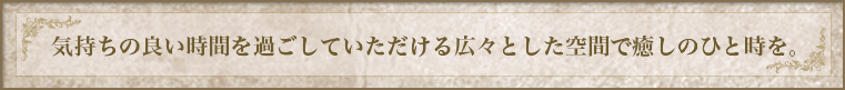 気持ちの良い時間を過ごしていただける広々とした空間で癒しのひと時を。